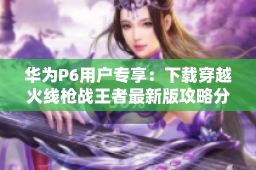 华为P6用户专享：下载穿越火线枪战王者最新版攻略分享