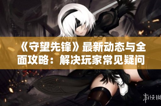 《守望先锋》最新动态与全面攻略：解决玩家常见疑问分享