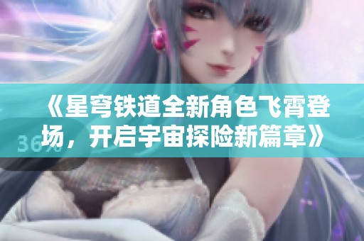 《星穹铁道全新角色飞霄登场，开启宇宙探险新篇章》