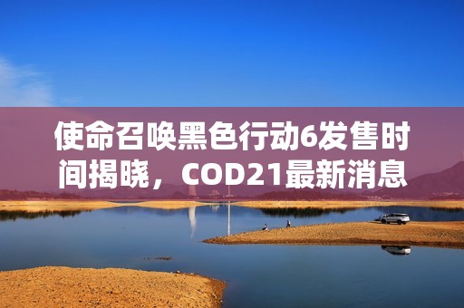 使命召唤黑色行动6发售时间揭晓，COD21最新消息一览