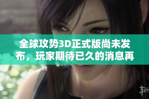 全球攻势3D正式版尚未发布，玩家期待已久的消息再次更新