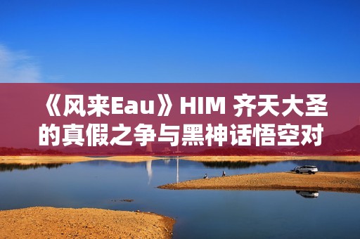 《风来Eau》HIM 齐天大圣的真假之争与黑神话悟空对决分析