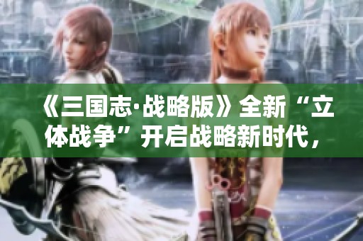 《三国志·战略版》全新“立体战争”开启战略新时代，战斗激情再升级
