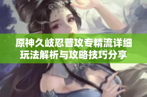 原神久岐忍普攻专精流详细玩法解析与攻略技巧分享