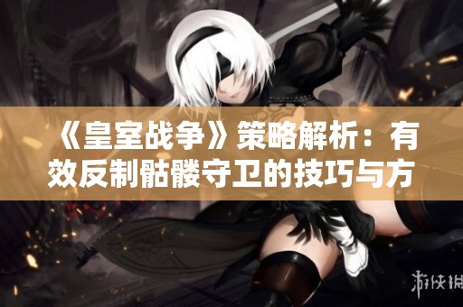 《皇室战争》策略解析：有效反制骷髅守卫的技巧与方法