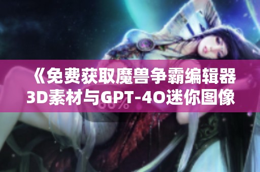 《免费获取魔兽争霸编辑器3D素材与GPT-4O迷你图像资源》