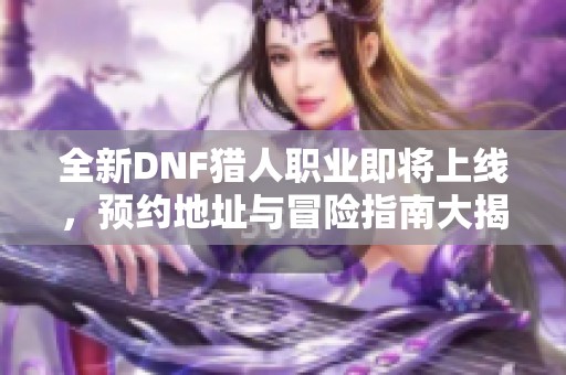 全新DNF猎人职业即将上线，预约地址与冒险指南大揭秘