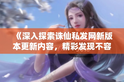 《深入探索诛仙私发网新版本更新内容，精彩发现不容错过》