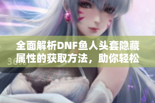 全面解析DNF鱼人头套隐藏属性的获取方法，助你轻松提升战力