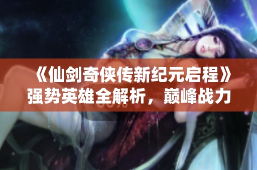 《仙剑奇侠传新纪元启程》强势英雄全解析，巅峰战力一览无遗