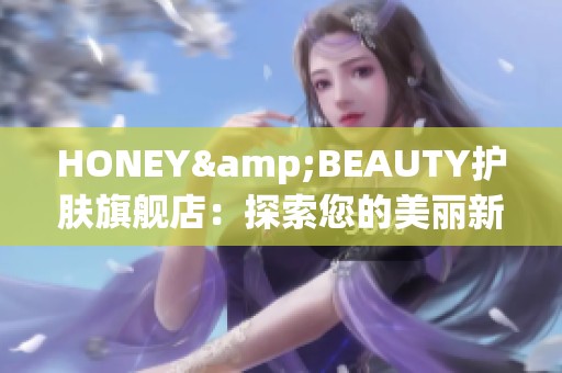 HONEY&BEAUTY护肤旗舰店：探索您的美丽新选择与护肤秘籍