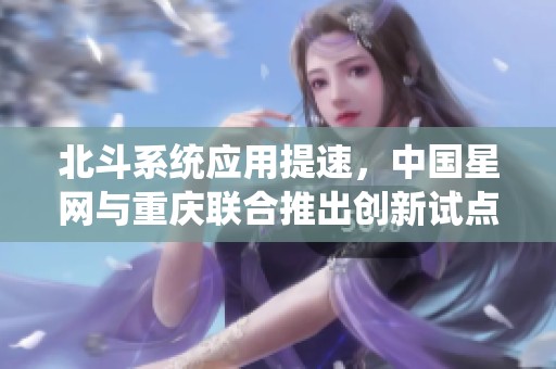 北斗系统应用提速，中国星网与重庆联合推出创新试点方案