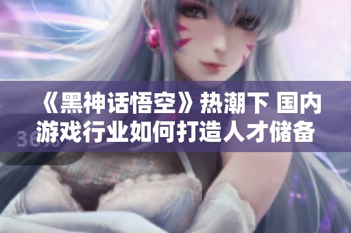 《黑神话悟空》热潮下 国内游戏行业如何打造人才储备体系？