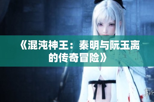 《混沌神王：秦明与阮玉离的传奇冒险》