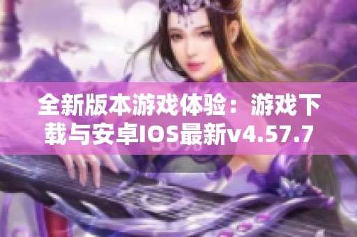全新版本游戏体验：游戏下载与安卓IOS最新v4.57.7介绍