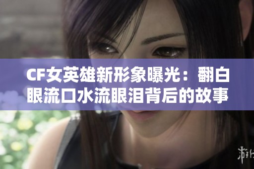 CF女英雄新形象曝光：翻白眼流口水流眼泪背后的故事解析