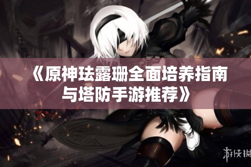 《原神珐露珊全面培养指南与塔防手游推荐》