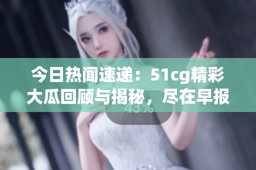 今日热闻速递：51cg精彩大瓜回顾与揭秘，尽在早报中