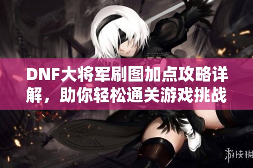 DNF大将军刷图加点攻略详解，助你轻松通关游戏挑战