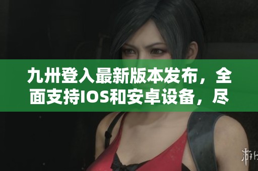 九卅登入最新版本发布，全面支持IOS和安卓设备，尽享全新体验！