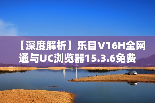 【深度解析】乐目V16H全网通与UC浏览器15.3.6免费下载指南