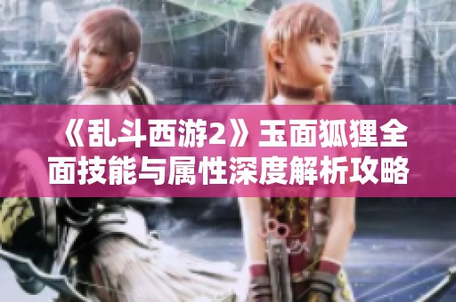 《乱斗西游2》玉面狐狸全面技能与属性深度解析攻略