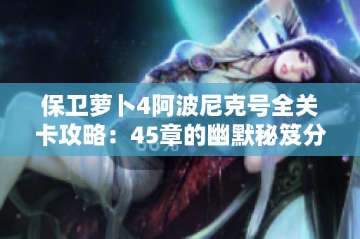 保卫萝卜4阿波尼克号全关卡攻略：45章的幽默秘笈分享