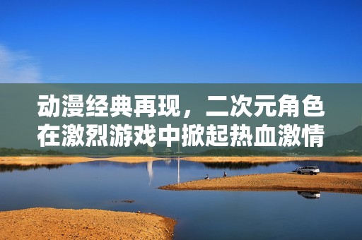 动漫经典再现，二次元角色在激烈游戏中掀起热血激情