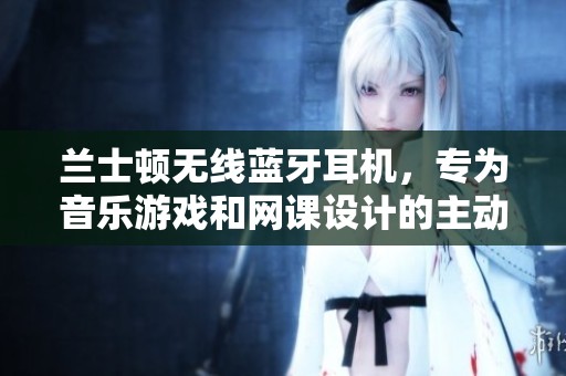 兰士顿无线蓝牙耳机，专为音乐游戏和网课设计的主动降噪耳机