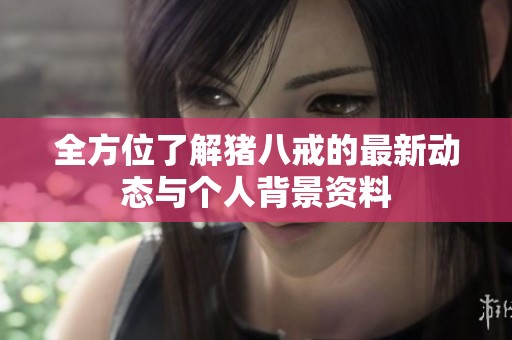 全方位了解猪八戒的最新动态与个人背景资料