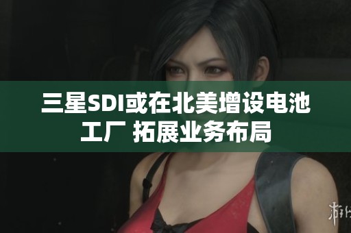 三星SDI或在北美增设电池工厂 拓展业务布局