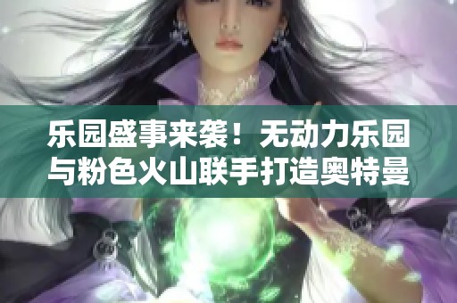 乐园盛事来袭！无动力乐园与粉色火山联手打造奥特曼剧场新体验
