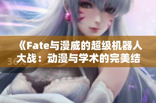 《Fate与漫威的超级机器人大战：动漫与学术的完美结合》