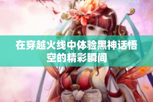 在穿越火线中体验黑神话悟空的精彩瞬间
