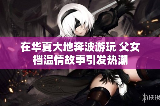 在华夏大地奔波游玩 父女档温情故事引发热潮
