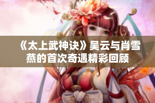 《太上武神诀》吴云与肖雪燕的首次奇遇精彩回顾