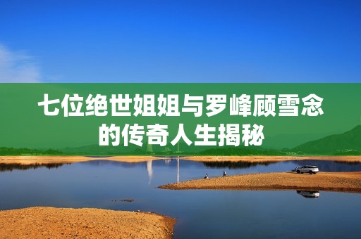 七位绝世姐姐与罗峰顾雪念的传奇人生揭秘
