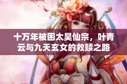 十万年被困太昊仙宗，叶青云与九天玄女的救赎之路