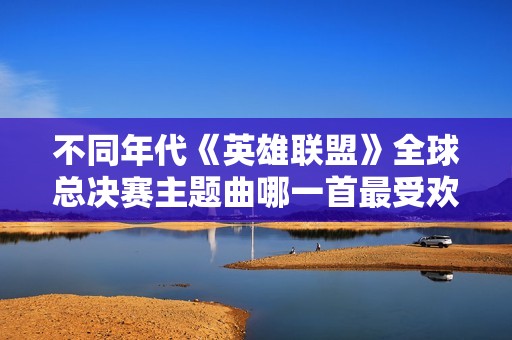 不同年代《英雄联盟》全球总决赛主题曲哪一首最受欢迎？