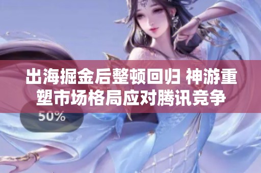 出海掘金后整顿回归 神游重塑市场格局应对腾讯竞争