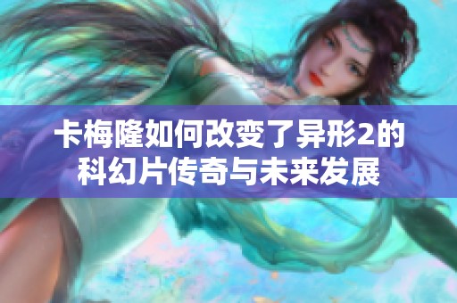 卡梅隆如何改变了异形2的科幻片传奇与未来发展