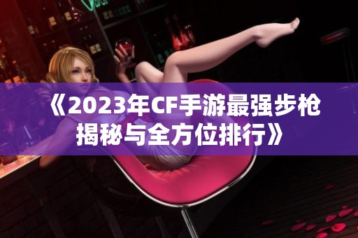 《2023年CF手游最强步枪揭秘与全方位排行》