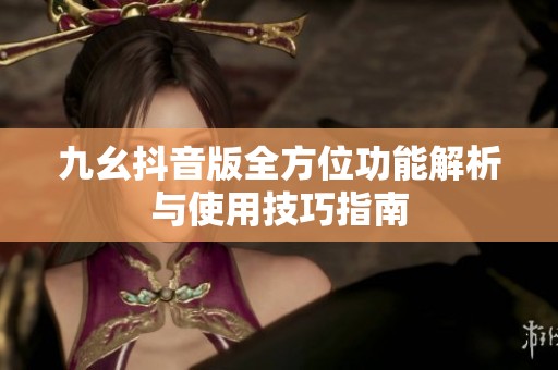 九幺抖音版全方位功能解析与使用技巧指南