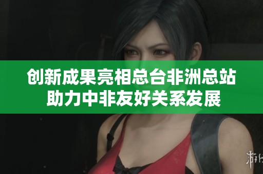 创新成果亮相总台非洲总站 助力中非友好关系发展