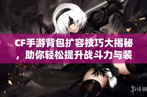 CF手游背包扩容技巧大揭秘，助你轻松提升战斗力与装备管理！