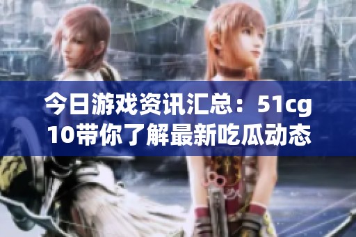 今日游戏资讯汇总：51cg10带你了解最新吃瓜动态