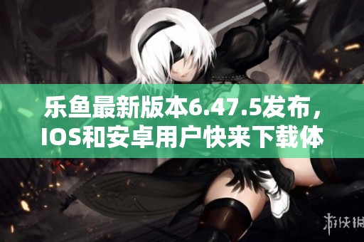乐鱼最新版本6.47.5发布，IOS和安卓用户快来下载体验新功能