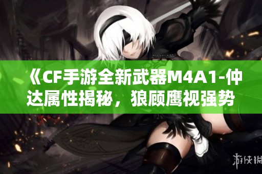《CF手游全新武器M4A1-仲达属性揭秘，狼顾鹰视强势来袭》
