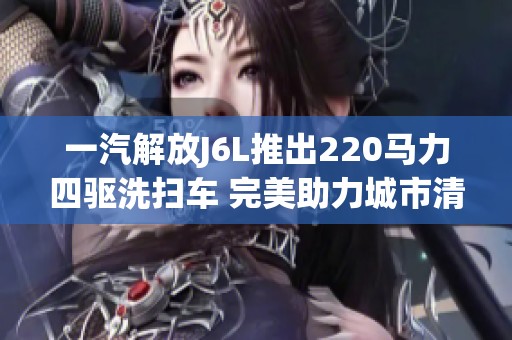 一汽解放J6L推出220马力四驱洗扫车 完美助力城市清洁工作