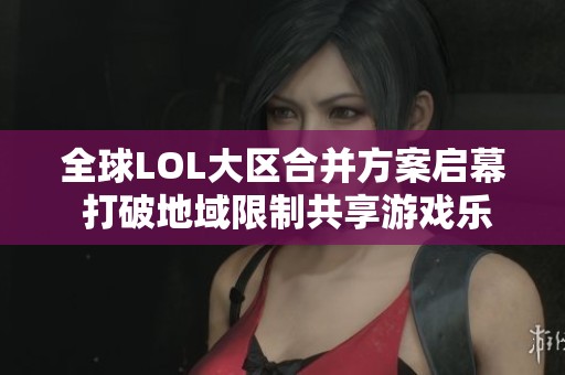 全球LOL大区合并方案启幕 打破地域限制共享游戏乐趣